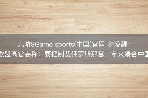 九游9Game sports(中国)官网 梦没醒？欧盟高官妄称：要把制裁俄罗斯那套，拿来凑合中国