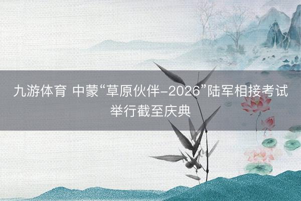 九游体育 中蒙“草原伙伴-2026”陆军相接考试举行截至庆典
