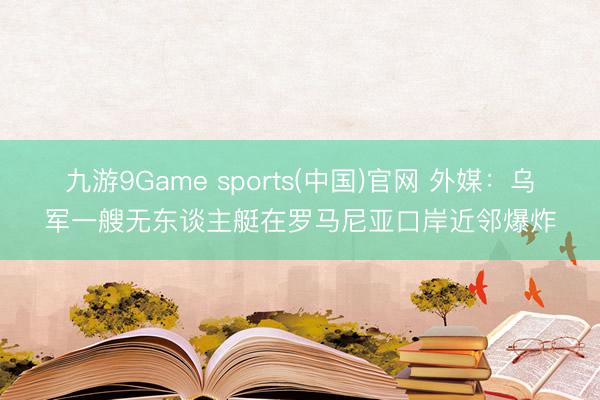 九游9Game sports(中国)官网 外媒：乌军一艘无东谈主艇在罗马尼亚口岸近邻爆炸