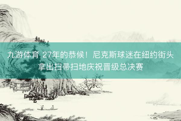 九游体育 27年的恭候！尼克斯球迷在纽约街头拿出扫帚扫地庆祝