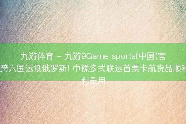 九游体育 - 九游9Game sports(中国)官网 横跨六国运抵俄罗斯! 中豫多式联运首票卡航货品顺利录用