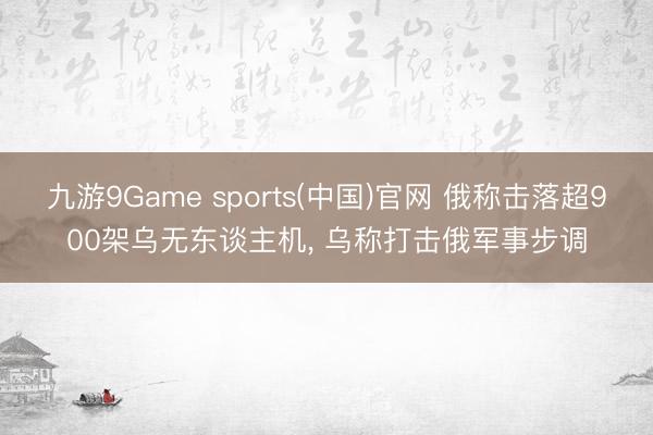 九游9Game sports(中国)官网 俄称击落超900架乌无东谈主机， 乌称打击俄军事步调