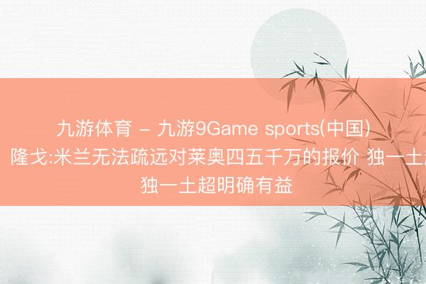 九游体育 - 九游9Game sports(中国)官网 血亏！隆戈:米兰无法疏远对莱奥四五千万的报价 独一土超明确有益
