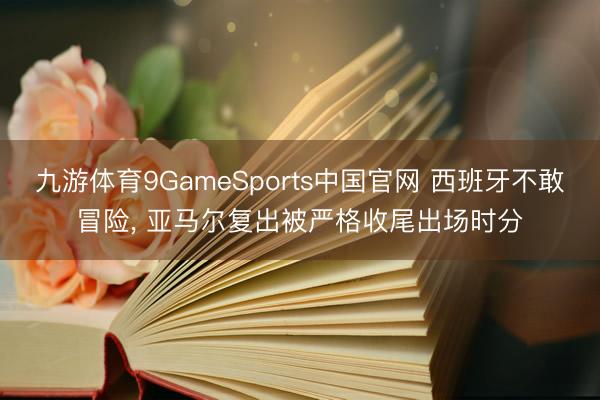 九游体育9GameSports中国官网 西班牙不敢冒险， 亚马尔复出被严格收尾出场时分