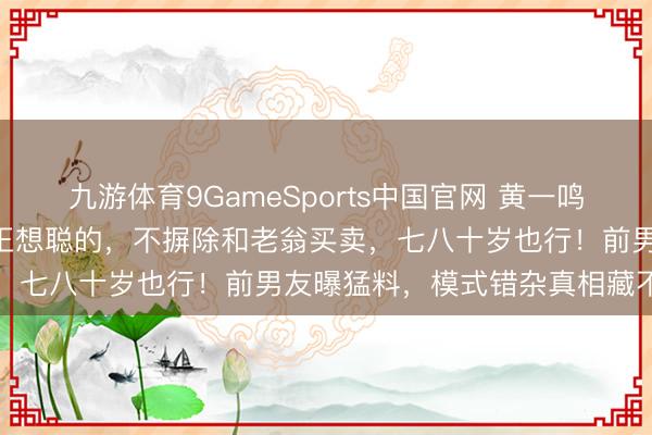 九游体育9GameSports中国官网 黄一鸣惊天回话：孩子100%是王想聪的，不摒除和老翁买卖，七八十岁也行！前男友曝猛料，模式错杂真相藏不住了