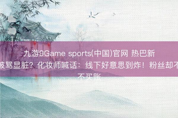 九游9Game sports(中国)官网 热巴新妆容被骂显脏？化妆师喊话：线下好意思到炸！粉丝却不买账