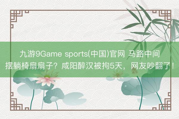 九游9Game sports(中国)官网 马路中间摆躺椅扇扇子？咸阳醉汉被拘5天，网友吵翻了！