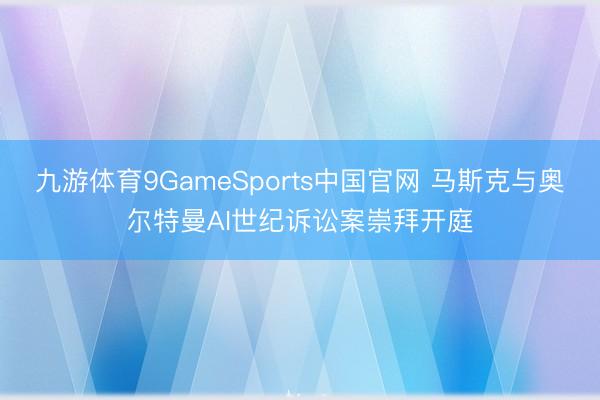 九游体育9GameSports中国官网 马斯克与奥尔特曼AI世纪诉讼案崇拜开庭