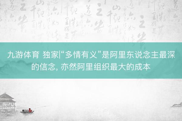 九游体育 独家|“多情有义”是阿里东说念主最深的信念， 亦然阿里组织最大的成本