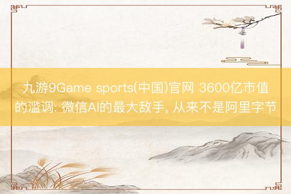 九游9Game sports(中国)官网 3600亿市值的滥调: 微信AI的最大敌手， 从来不是阿里字节