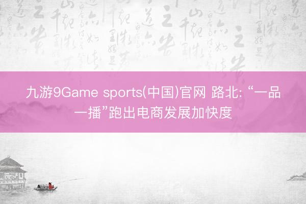 九游9Game sports(中国)官网 路北: “一品一播”跑出电商发展加快度