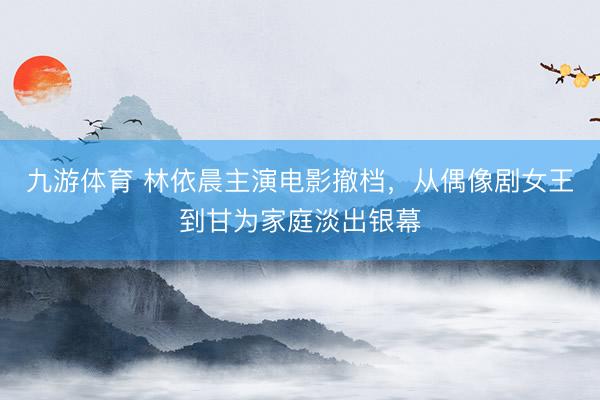 九游体育 林依晨主演电影撤档，从偶像剧女王到甘为家庭淡出银幕