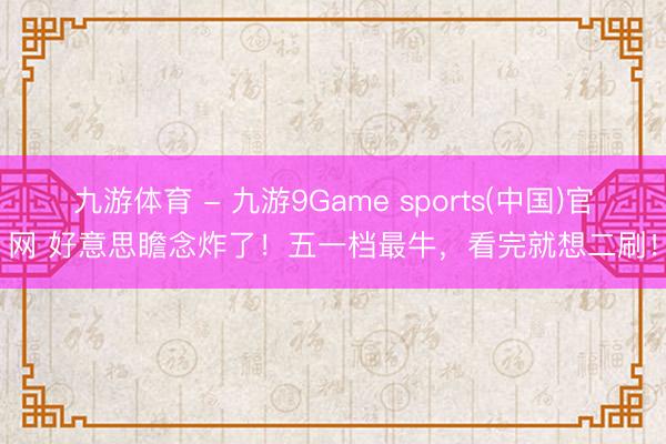 九游体育 - 九游9Game sports(中国)官网 好意思瞻念炸了！五一档最牛，看完就想二刷！