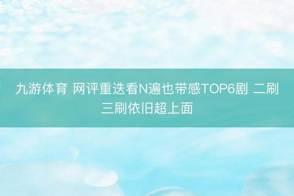 九游体育 网评重迭看N遍也带感TOP6剧 二刷三刷依旧超上面
