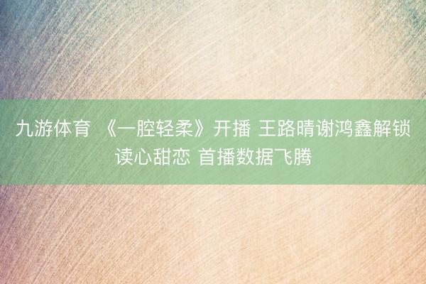 九游体育 《一腔轻柔》开播 王路晴谢鸿鑫解锁读心甜恋 首播数据飞腾