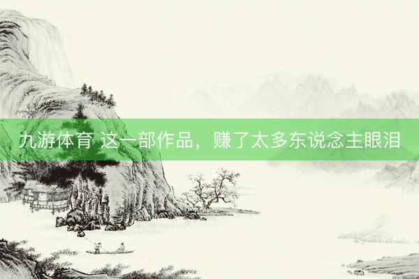 九游体育 这一部作品，赚了太多东说念主眼泪
