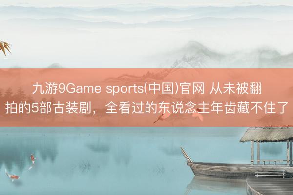 九游9Game sports(中国)官网 从未被翻拍的5部古装剧，全看过的东说念主年齿藏不住了