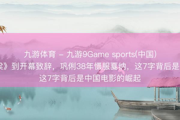 九游体育 - 九游9Game sports(中国)官网 从《红高粱》到开幕致辞，巩俐38年慑服戛纳，这7字背后是中国电影的崛起