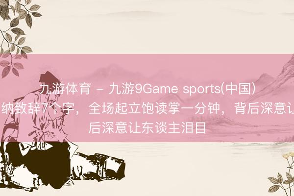 九游体育 - 九游9Game sports(中国)官网 巩俐戛纳致辞7个字，全场起立饱读掌一分钟，背后深意让东谈主泪目