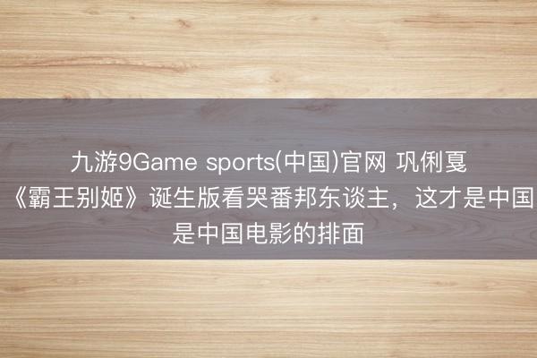 九游9Game sports(中国)官网 巩俐戛纳再封神!《霸王别姬》诞生版看哭番邦东谈主,这才是中国电影的排面