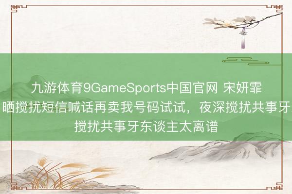 九游体育9GameSports中国官网 宋妍霏硬刚私生饭，晒搅扰短信喊话再卖我号码试试，夜深搅扰共事牙东谈主太离谱