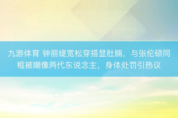 九游体育 钟丽缇宽松穿搭显肚腩，与张伦硕同框被嘲像两代东说念主，身体处罚引热议