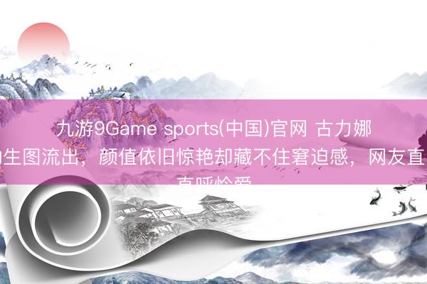 九游9Game sports(中国)官网 古力娜扎活动生图流出，颜值依旧惊艳却藏不住窘迫感，网友直呼怜爱