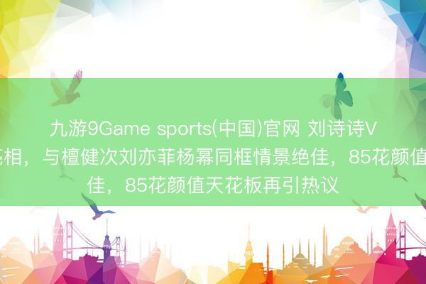 九游9Game sports(中国)官网 刘诗诗Vogue约聚惊艳亮相,与檀健次刘亦菲杨幂同框情景绝佳,85花颜值天花板再引热议