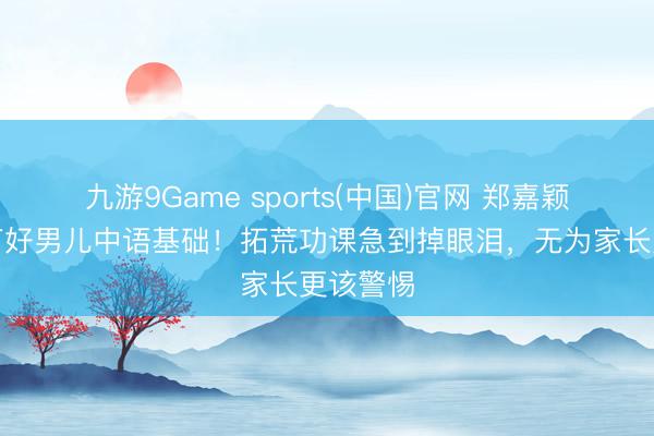 九游9Game sports(中国)官网 郑嘉颖后悔没打好男儿中语基础!拓荒功课急到掉眼泪,无为家长更该警惕