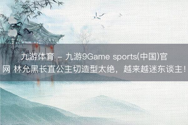 九游体育 - 九游9Game sports(中国)官网 林允黑长直公主切造型太绝，越来越迷东谈主！