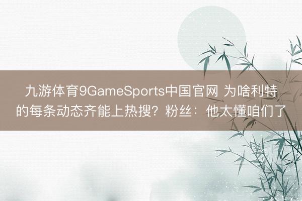九游体育9GameSports中国官网 为啥利特的每条动态齐能上热搜？粉丝：他太懂咱们了