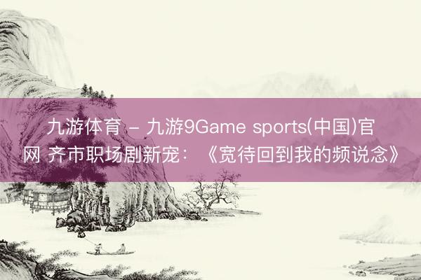 九游体育 - 九游9Game sports(中国)官网 齐市职场剧新宠：《宽待回到我的频说念》