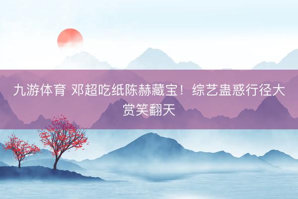 九游体育 邓超吃纸陈赫藏宝！综艺蛊惑行径大赏笑翻天