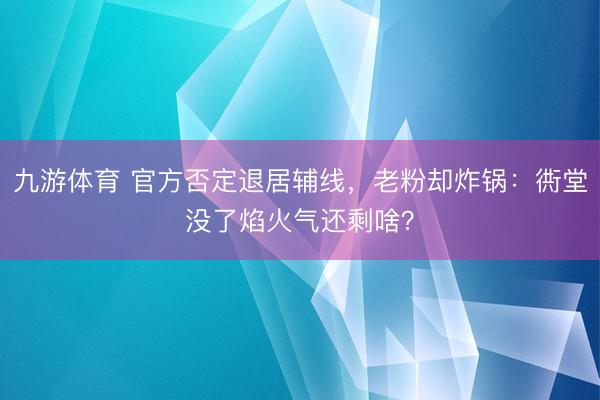 九游体育 官方否定退居辅线，老粉却炸锅：衖堂没了焰火气还剩啥？