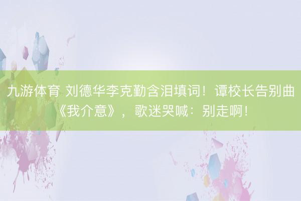 九游体育 刘德华李克勤含泪填词!谭校长告别曲《我介意》,歌迷哭喊:别走啊!