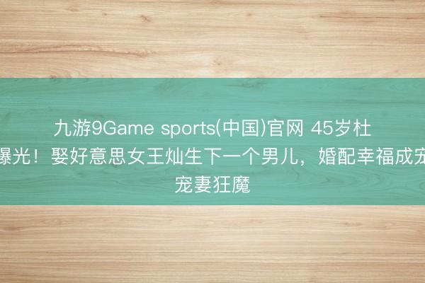 九游9Game sports(中国)官网 45岁杜淳现状曝光！娶好意思女王灿生下一个男儿，婚配幸福成宠妻狂魔