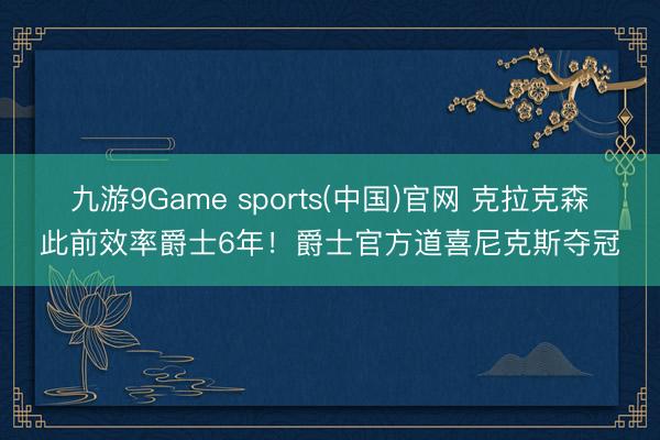 九游9Game sports(中国)官网 克拉克森此前效率爵士6年！爵士官方道喜尼克斯夺冠