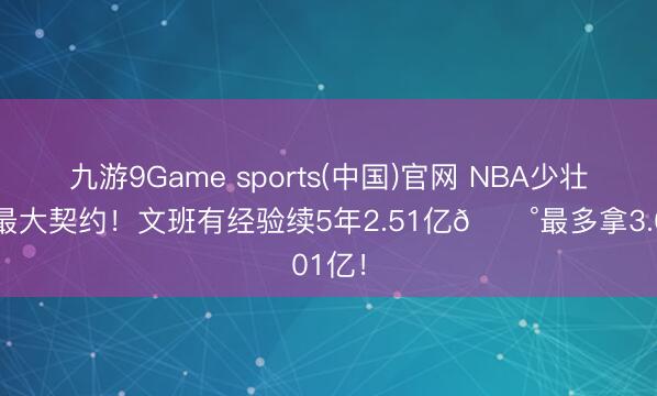 九游9Game sports(中国)官网 NBA少壮历史最大契约！文班有经验续5年2.51亿💰最多拿3.01亿！