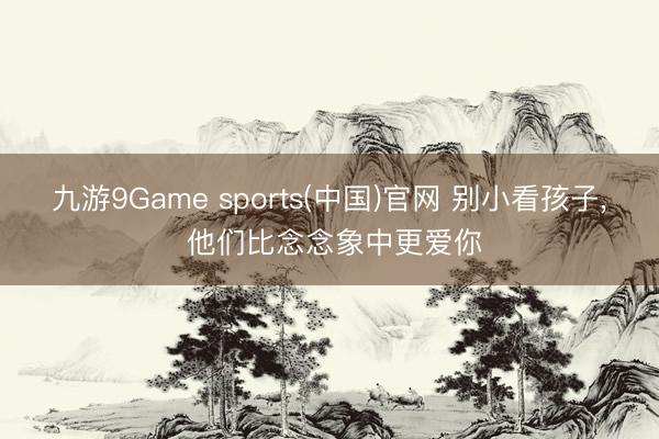 九游9Game sports(中国)官网 别小看孩子， 他们比念念象中更爱你