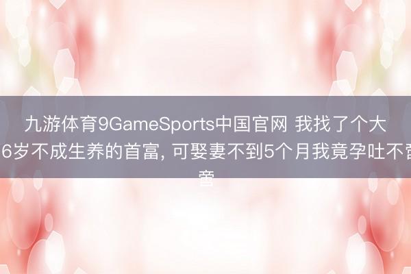 九游体育9GameSports中国官网 我找了个大16岁不成生养的首富, 可娶妻不到5个月我竟孕吐不啻