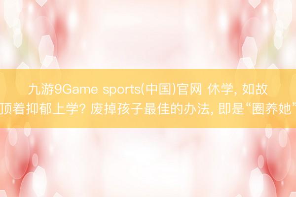 九游9Game sports(中国)官网 休学， 如故顶着抑郁上学? 废掉孩子最佳的办法， 即是“圈养她”