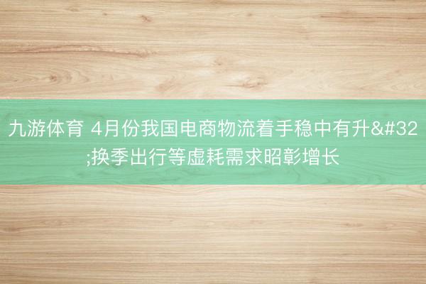 九游体育 4月份我国电商物流着手稳中有升 换季出行等虚耗需求昭彰增长