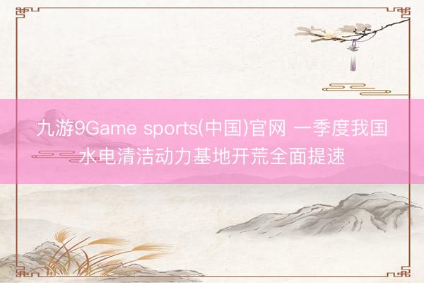 九游9Game sports(中国)官网 一季度我国水电清洁动力基地开荒全面提速