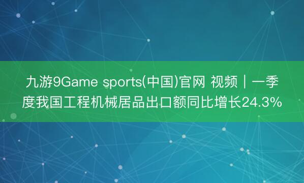 九游9Game sports(中国)官网 视频｜一季度我国工程机械居品出口额同比增长24.3%