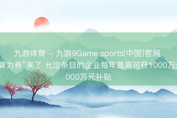 九游体育 - 九游9Game sports(中国)官网 湖南“算力券”来了 允洽条目的企业每年最高可获1000万元补贴