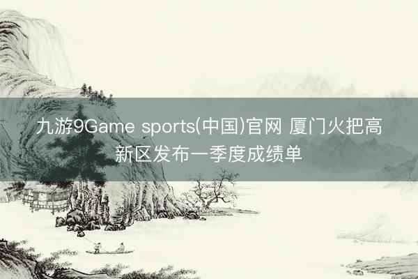 九游9Game sports(中国)官网 厦门火把高新区发布一季度成绩单