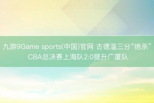 九游9Game sports(中国)官网 古德温三分“绝杀” CBA总决赛上海队2:0提升广厦队
