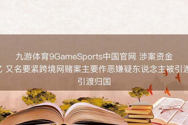 九游体育9GameSports中国官网 涉案资金超5亿 又名要紧跨境网赌案主要作恶嫌疑东说念主被引渡归国