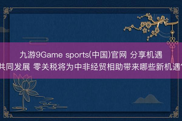 九游9Game sports(中国)官网 分享机遇共同发展 零关税将为中非经贸相助带来哪些新机遇？