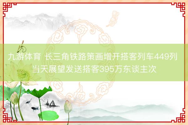 九游体育 长三角铁路策画增开搭客列车449列 当天展望发送搭客395万东谈主次